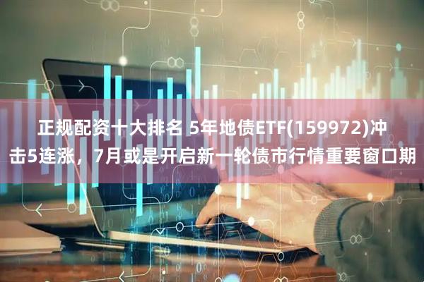 正规配资十大排名 5年地债ETF(159972)冲击5连涨，7月或是开启新一轮债市行情重要窗口期
