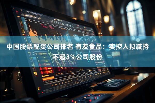 中国股票配资公司排名 有友食品：实控人拟减持不超3%公司股份