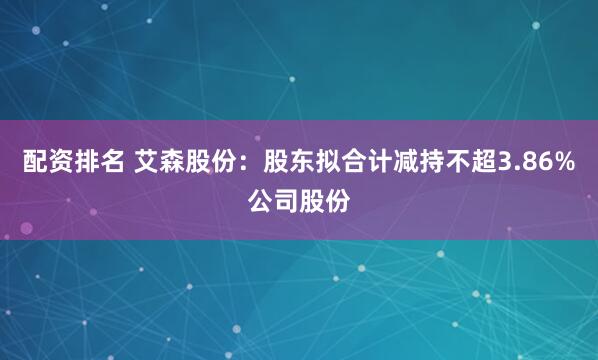 配资排名 艾森股份：股东拟合计减持不超3.86%公司股份
