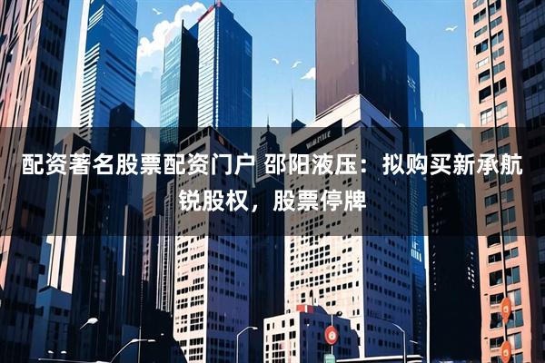 配资著名股票配资门户 邵阳液压：拟购买新承航锐股权，股票停牌