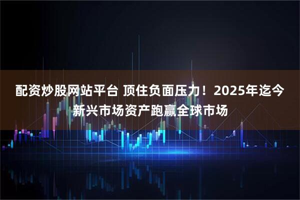 配资炒股网站平台 顶住负面压力！2025年迄今新兴市场资产跑赢全球市场