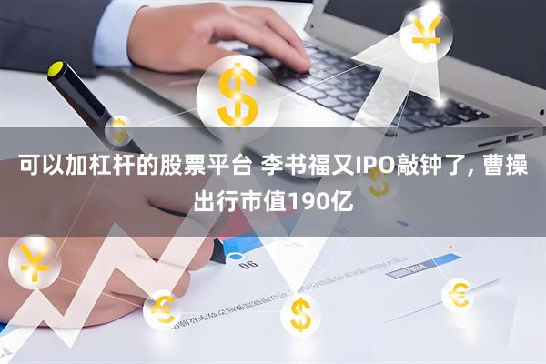 可以加杠杆的股票平台 李书福又IPO敲钟了, 曹操出行市值190亿