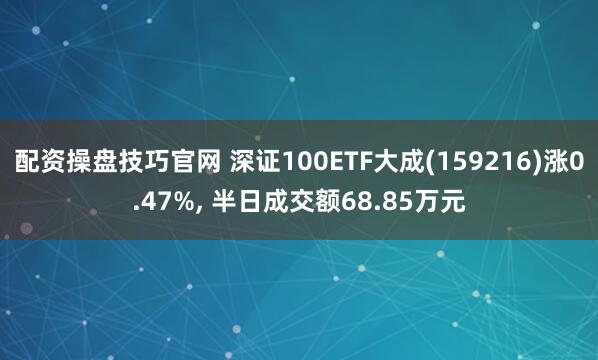 配资操盘技巧官网 深证100ETF大成(159216)涨0.47%, 半日成交额68.85万元