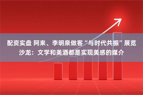 配资实盘 阿来、李明泉做客“与时代共振”展览沙龙：文学和美酒都是实现美感的媒介