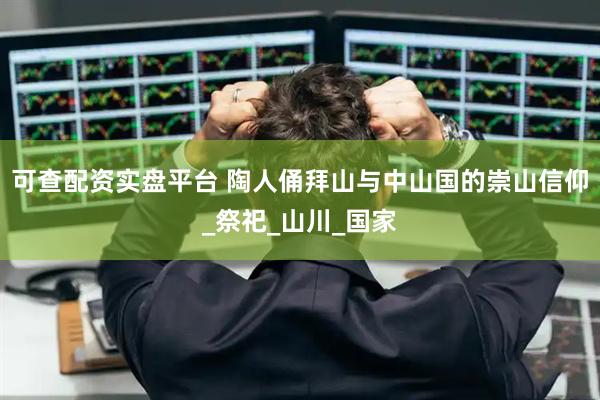 可查配资实盘平台 陶人俑拜山与中山国的崇山信仰_祭祀_山川_国家