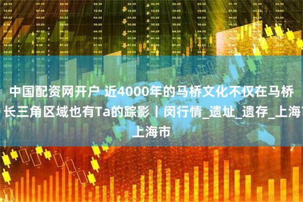中国配资网开户 近4000年的马桥文化不仅在马桥！长三角区域也有Ta的踪影丨闵行情_遗址_遗存_上海市