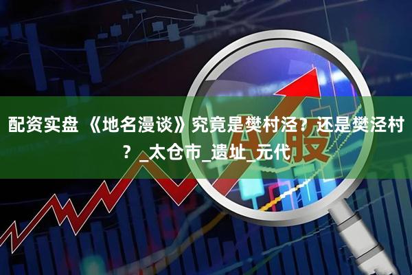 配资实盘 《地名漫谈》究竟是樊村泾？还是樊泾村？_太仓市_遗址_元代