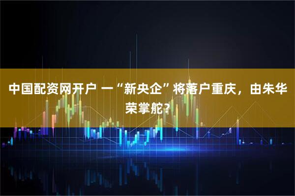 中国配资网开户 一“新央企”将落户重庆，由朱华荣掌舵？
