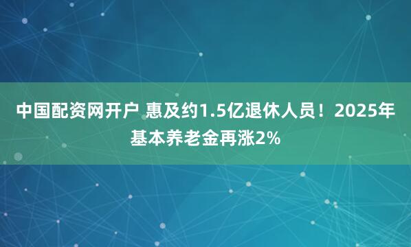 中国配资网开户 惠及约1.5亿退休人员！2025年基本养老金再涨2%