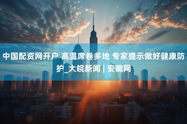 中国配资网开户 高温席卷多地 专家提示做好健康防护_大皖新闻 | 安徽网