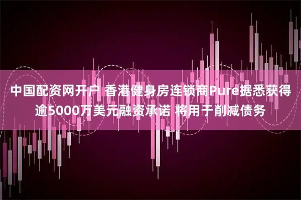 中国配资网开户 香港健身房连锁商Pure据悉获得逾5000万美元融资承诺 将用于削减债务