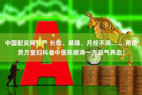 中国配资网开户 长痘、暴躁、月经不调……南昌贡方堂妇科老中医陈顺涛一方益气养血！
