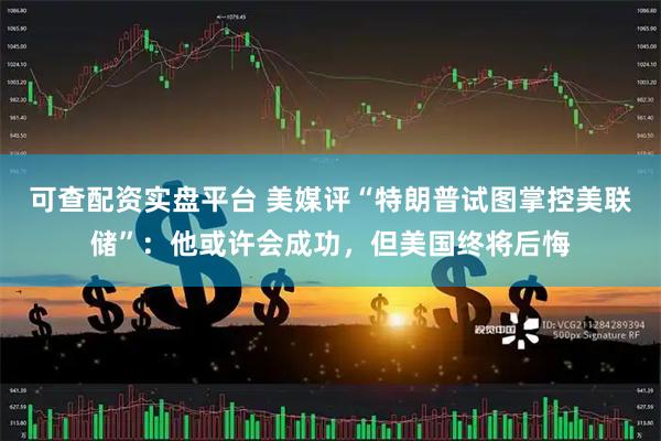 可查配资实盘平台 美媒评“特朗普试图掌控美联储”：他或许会成功，但美国终将后悔