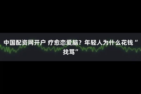 中国配资网开户 疗愈恋爱脑？年轻人为什么花钱“找骂”