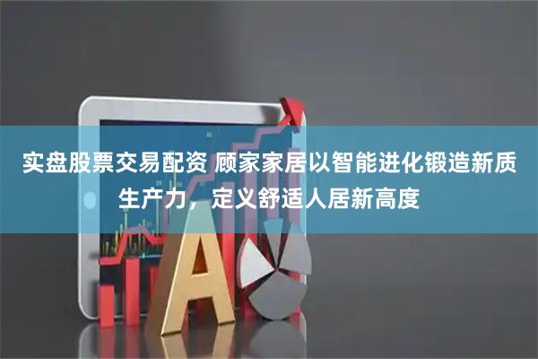 实盘股票交易配资 顾家家居以智能进化锻造新质生产力，定义舒适人居新高度
