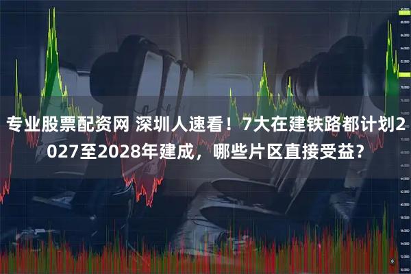 专业股票配资网 深圳人速看！7大在建铁路都计划2027至2028年建成，哪些片区直接受益？