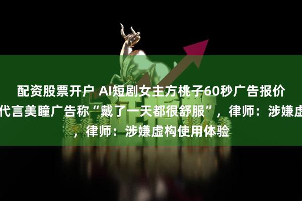 配资股票开户 AI短剧女主方桃子60秒广告报价超25万元，代言美瞳广告称“戴了一天都很舒服”，律师：涉嫌虚构使用体验